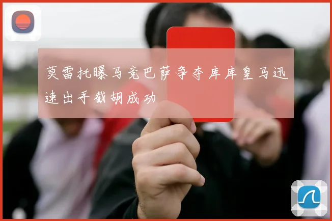 莫雷托曝马竞巴萨争夺库库皇马迅速出手截胡成功
