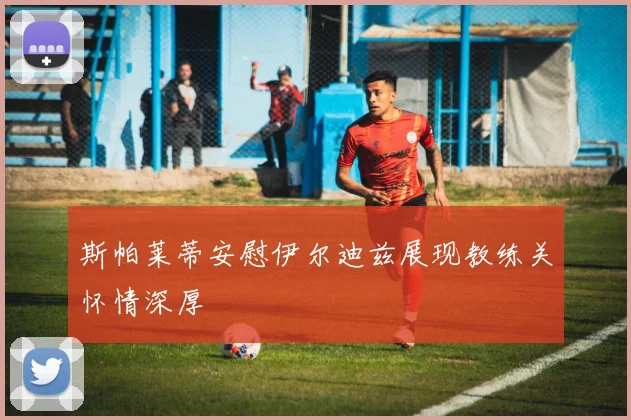 斯帕莱蒂安慰伊尔迪兹展现教练关怀情深厚