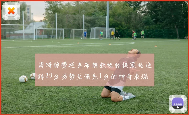 周琦称赞迈克布朗教练轮换策略逆转29分劣势至领先1分的神奇表现
