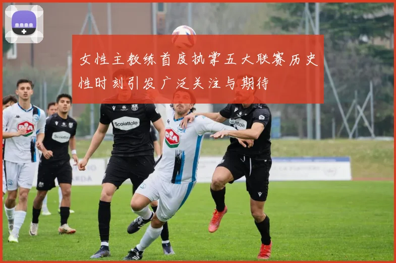 女性主教练首度执掌五大联赛历史性时刻引发广泛关注与期待