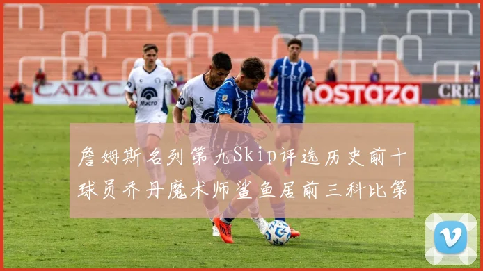詹姆斯名列第九Skip评选历史前十球员乔丹魔术师鲨鱼居前三科比第七