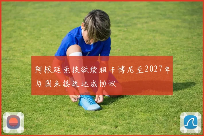 阿根廷竞技欲续租卡博尼至2027年与国米接近达成协议