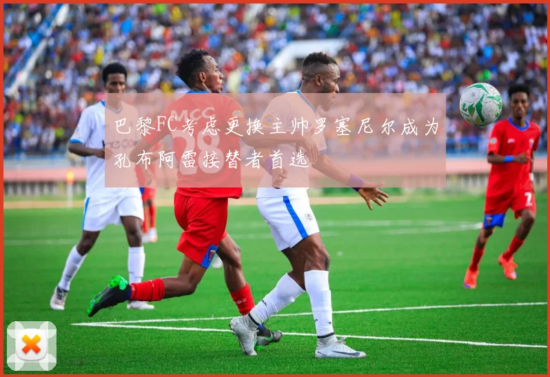 巴黎FC考虑更换主帅罗塞尼尔成为孔布阿雷接替者首选