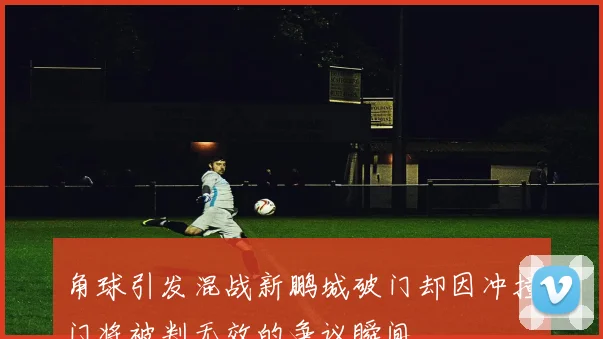 角球引发混战新鹏城破门却因冲撞门将被判无效的争议瞬间