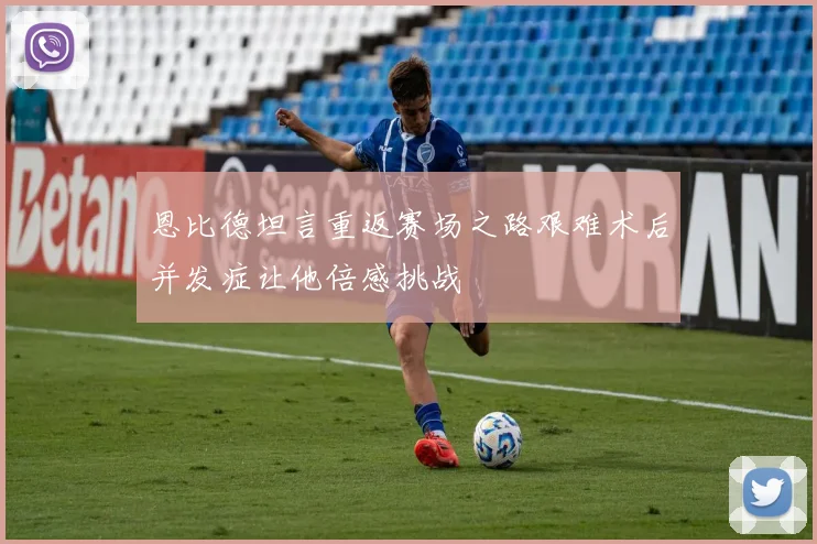 恩比德坦言重返赛场之路艰难术后并发症让他倍感挑战