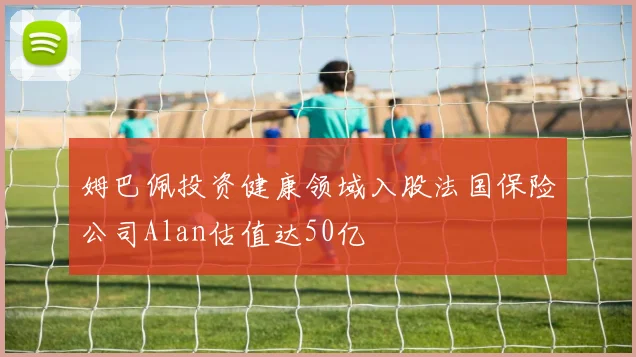 姆巴佩投资健康领域入股法国保险公司Alan估值达50亿