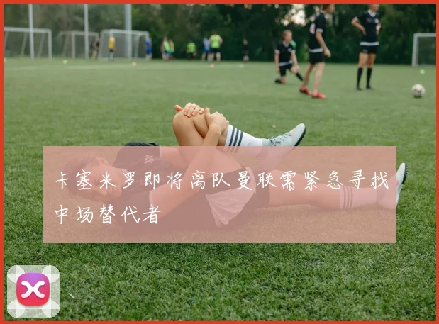 卡塞米罗即将离队曼联需紧急寻找中场替代者