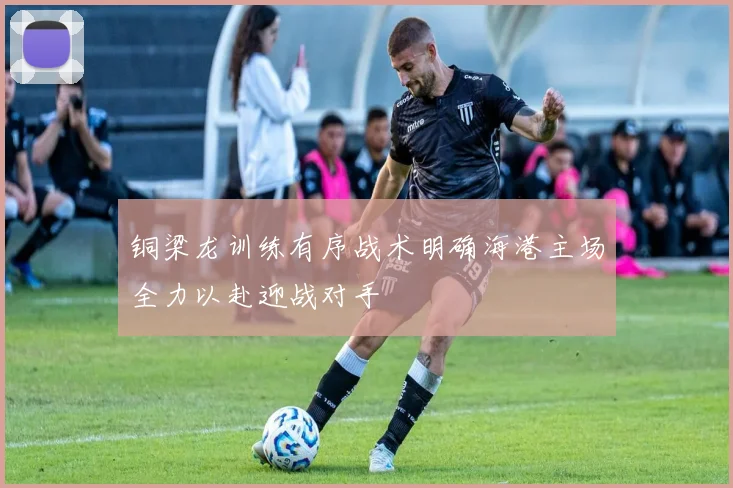 铜梁龙训练有序战术明确海港主场全力以赴迎战对手