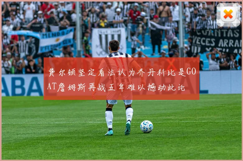 费尔顿坚定看法认为乔丹科比是GOAT詹姆斯再战五年难以撼动此论