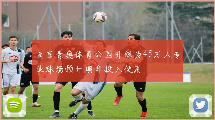南京青奥体育公园升级为45万人专业球场预计明年投入使用